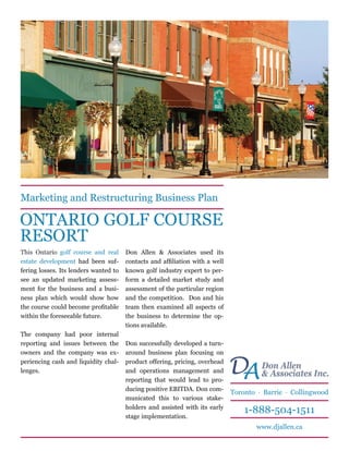Marketing and Restructuring Business Plan

ONTARIO GOLF COURSE
RESORT
This Ontario golf course and real      Don Allen & Associates used its
estate development had been suf-       contacts and affiliation with a well
fering losses. Its lenders wanted to   known golf industry expert to per-
see an updated marketing assess-       form a detailed market study and
ment for the business and a busi-      assessment of the particular region
ness plan which would show how         and the competition. Don and his
the course could become profitable     team then examined all aspects of
within the foreseeable future.         the business to determine the op-
                                       tions available.
The company had poor internal
reporting and issues between the       Don successfully developed a turn-
owners and the company was ex-         around business plan focusing on
periencing cash and liquidity chal-
lenges.
                                       product offering, pricing, overhead
                                       and operations management and
                                       reporting that would lead to pro-
                                                                              D Don Allen Inc.
                                                                               A & Associates
                                       ducing positive EBITDA. Don com-
                                                                              Toronto · Barrie · Collingwood
                                       municated this to various stake-
                                       holders and assisted with its early
                                                                                  1-888-504-1511
                                       stage implementation.
                                                                                     www.djallen.ca
 