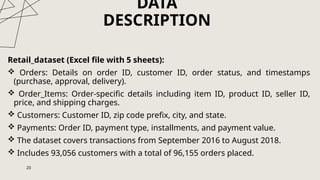DATA
DESCRIPTION
Retail_dataset (Excel file with 5 sheets):
 Orders: Details on order ID, customer ID, order status, and timestamps
(purchase, approval, delivery).
 Order_Items: Order-specific details including item ID, product ID, seller ID,
price, and shipping charges.
 Customers: Customer ID, zip code prefix, city, and state.
 Payments: Order ID, payment type, installments, and payment value.
 The dataset covers transactions from September 2016 to August 2018.
 Includes 93,056 customers with a total of 96,155 orders placed.
20
 