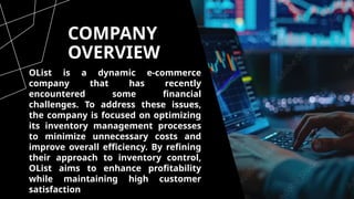 COMPANY
OVERVIEW
OList is a dynamic e-commerce
company that has recently
encountered some financial
challenges. To address these issues,
the company is focused on optimizing
its inventory management processes
to minimize unnecessary costs and
improve overall efficiency. By refining
their approach to inventory control,
OList aims to enhance profitability
while maintaining high customer
satisfaction and market competitiveness.
 