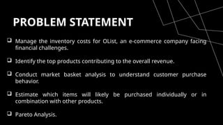 PROBLEM STATEMENT
 Manage the inventory costs for OList, an e-commerce company facing
financial challenges.
 Identify the top products contributing to the overall revenue.
 Conduct market basket analysis to understand customer purchase
behavior.
 Estimate which items will likely be purchased individually or in
combination with other products.
 Pareto Analysis.
 