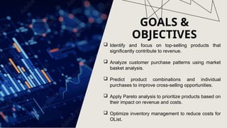 GOALS &
OBJECTIVES
 Identify and focus on top-selling products that
significantly contribute to revenue.
 Analyze customer purchase patterns using market
basket analysis.
 Predict product combinations and individual
purchases to improve cross-selling opportunities.
 Apply Pareto analysis to prioritize products based on
their impact on revenue and costs.
 Optimize inventory management to reduce costs for
OList.
 