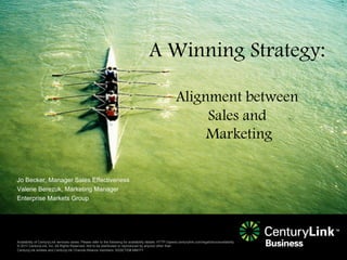 A Winning Strategy:

                                                                                                                Alignment between
                                                                                                                     Sales and
                                                                                                                     Marketing

Jo Becker, Manager Sales Effectiveness
Valerie Berezuk, Marketing Manager
Enterprise Markets Group




Availability of CenturyLink services varies. Please refer to the following for availability details: HTTP://qwest.centurylink.com/legal/docs/availability
© 2011 CenturyLink, Inc. All Rights Reserved. Not to be distributed or reproduced by anyone other than
CenturyLink entities and CenturyLink Channel Alliance members. ASSETID# MM/YY
 