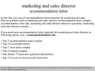 Interview questions and answers – free download/ pdf and ppt file
marketing and sales director
recommendation letter
In this file, you can ref recommendation letter materials for marketing and sales
director position such as marketing and sales director recommendation letter samples,
recommendation letter tips, marketing and sales director interview questions, marketing
and sales director resumes…
If you need more recommendation letter materials for marketing and sales director as
following, please visit: recommendationletter.biz
• Top 7 recommendation letter samples
• Top 32 recruitment forms
• Top 7 cover letter samples
• Top 8 resumes samples
• Free ebook: 75 interview questions and answers
• Top 12 secrets to win every job interviews
For top materials: top 7 recommendation letter samples, top 8 resumes samples, free ebook: 75 interview questions and answers
Pls visit: recommendationletter.biz
 