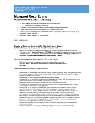 CENTRAL MARYLAND / MID-ATLANTIC REGION
MROSE_2000@HOTMAIL.COM
443-570-2221
Margaret Rose Evans
AWARD-WINNING Medical Sales and Marketing
 14 Years of Medical Sales,Marketing & ManagementExperience
o 5 as Director of Sales and Marketing
 10 years of successful medical device/service sales and marketing experience
 4 years of successful pharmaceutical sales and marketing experience
 Extensive business developmentin the healthcare industryworking in many care settings:Acute,
Post-Acute, private practice.
 Authorized to work in the US for any employer
WORK EXPERIENCE
Director of Sales and Marketing (Mid-Atlantic Region) - 5 years
KURE Pain Management - Annapolis,MD - April 2010 to October 2013
 Multi-faceted marketing and sales managementjob:pain management,physical therapyand
massage services. MainAchievement: TRIPLED the amount of new business coming into the
company over a 3 year period. Company was recently sold to Private Equity. COO thanked
me for my efforts and said I was a large reason for their success.
Center for Vascular Medicine - Washington,DC - May 2014 to Present
 Multi-faceted marketing and sales managementposition:Cardiovascular
services Main Achievement: Increasednew patient numbers by 30% in
first year
Marketing Manager Responsibilities in the above roles
 Responsible for creating and managing the budget,advertising (online,radio,communityand print),
promotion and placementofmarketing materials and efforts,all design and layoutof everything
used to marketthe organizations.
 Responsible for name developmentand re-branding a company
 Responsible for the promotion and opening ofnew locations. Worked with clinical leaders to build
relations with physicians and market services and programs.
 Developed plans thatpromoted major services and increased marketshare.
 Provided senior-level supportby developing marketing communication strategies and tools that
supported business plans and strategic goals.
 Responsible for the planning and executing of publications,media activities,digital strategy,
advertising,events and brand alignment. Guided strategic,messaging and approval level.
 Oversaw advertising agency,vendors and other contractors to ensure thatmajor campaigns,
advertising and other subcontracted requests metcorporate and initiative strategic plans.
 Partnered closelywith executives and team leaders across the companyto define organizational
bestpractices,plan/execute complexcommunications processes thatsupportthe organization’s
strategy, and ensured organizational message consistencyand alignmentacross the companies.
 Developed and implemented budgets for departmental needs as well as marketing budgets.
 Provided marketing analysis reports to management.
 Created departmental metrics reporting and used evidence-based practices to measure and
improve campaigns.
 Oversaw budget,costaccounting and tracking of expenses to ensure fiscal stewardship.
 