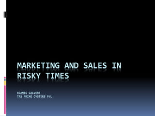 MARKETING AND SALES IN 
RISKY TIMES 
©JAMES CALVERT 
TAS PRIME OYSTERS P/L 
 