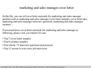 marketing and sales manager cover letter 
In this file, you can ref cover letter materials for marketing and sales manager 
position such as marketing and sales manager cover letter samples, cover letter tips, 
marketing and sales manager interview questions, marketing and sales manager 
resumes… 
If you need more cover letter materials for marketing and sales manager as 
following, please visit: coverletter123.com 
• Top 7 cover letter samples 
• Top 8 resumes samples 
• Free ebook: 75 interview questions and answers 
• Top 12 secrets to win every job interviews 
Top materials: top 7 cover letter samples, top 8 Interview resumes samples, questions free and ebook: answers 75 – interview free download/ questions pdf and answers 
ppt file 
 
