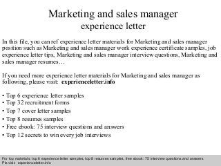 Interview questions and answers – free download/ pdf and ppt file
Marketing and sales manager
experience letter
In this file, you can ref experience letter materials for Marketing and sales manager
position such as Marketing and sales manager work experience certificate samples, job
experience letter tips, Marketing and sales manager interview questions, Marketing and
sales manager resumes…
If you need more experience letter materials for Marketing and sales manager as
following, please visit: experienceletter.info
• Top 6 experience letter samples
• Top 32 recruitment forms
• Top 7 cover letter samples
• Top 8 resumes samples
• Free ebook: 75 interview questions and answers
• Top 12 secrets to win every job interviews
For top materials: top 6 experience letter samples, top 8 resumes samples, free ebook: 75 interview questions and answers
Pls visit: experienceletter.info
 
