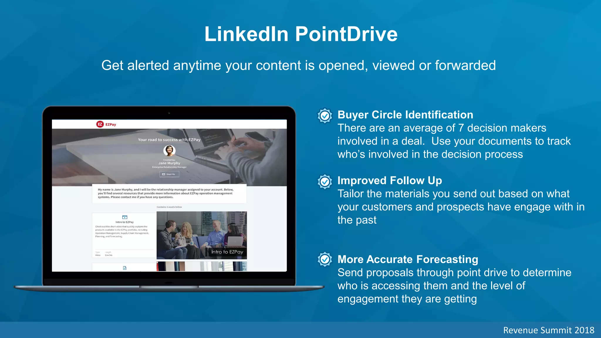 LinkedIn PointDrive
Get alerted anytime your content is opened, viewed or forwarded
Buyer Circle Identification
There are an average of 7 decision makers
involved in a deal. Use your documents to track
who’s involved in the decision process
Improved Follow Up
Tailor the materials you send out based on what
your customers and prospects have engage with in
the past
More Accurate Forecasting
Send proposals through point drive to determine
who is accessing them and the level of
engagement they are getting
Revenue Summit 2018
 