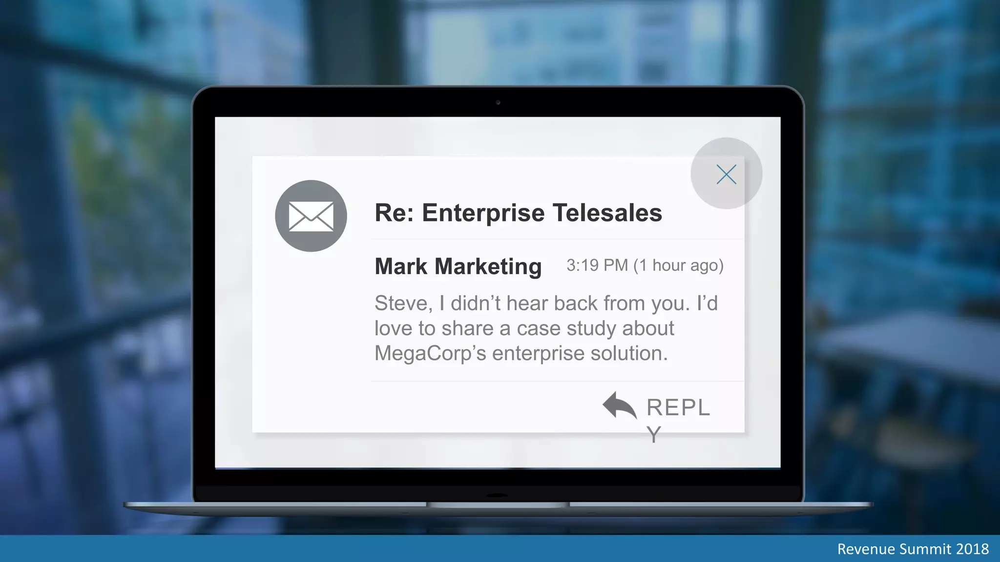Mark Marketing 3:19 PM (1 hour ago)
Steve, I didn’t hear back from you. I’d
love to share a case study about
MegaCorp’s enterprise solution.
Re: Enterprise Telesales
REPL
Y
Revenue Summit 2018
 