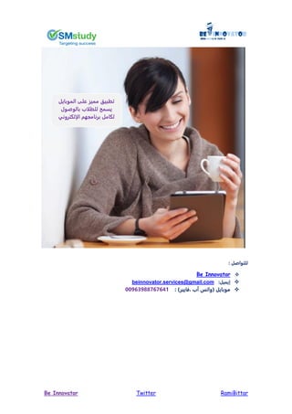 RamiBittarTwitterBe Innovator
: ‫للتواصل‬
Be Innovator
:‫ييميل‬beinnovator.services@gmail.com
: )‫فايبر‬ ‫آب‬ ‫(وات‬ ‫موبايل‬44763700767651
‫الموبايل‬ ‫على‬ ‫مميز‬ ‫تطبيق‬
‫بالوصو‬ ‫ب‬ ‫للط‬ ‫يسمح‬
‫برنامجهم‬ ‫لكامل‬‫إلكتروني‬ ‫ا‬
 