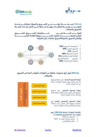 RamiBittarTwitterBe Innovator
SMstudy‫تصـــــــف‬‫التســـــــويق‬ ‫مـــــــن‬ ‫جوانـــــــ‬ ‫ســـــــتة‬.‫والمبيعات‬‫ـــــــذ‬ ‫وتتماشـــــــ‬
‫ــــــلة‬‫ـ‬‫الص‬ ‫ات‬ ‫ــــــا‬‫ـ‬‫عم‬ ‫ا‬ ‫ــــــي‬‫ـ‬‫ف‬ ‫عة‬ ‫ــــــا‬‫ـ‬‫ش‬ ‫ــــــة‬‫ـ‬‫مهني‬ ‫ــــــات‬‫ـ‬ ‫يتجا‬ ‫ــــــتة‬‫ـ‬‫س‬ ‫ــــــم‬‫ـ‬‫م‬ ‫ــــــ‬‫ـ‬‫الجوان‬
‫والمبيعات‬ ‫بالتسويق‬.
‫ـــــــــــي‬ ‫الســـــــــــتة‬ ‫الجوانـــــــــــ‬:‫يســـــــــــتراتيجيات‬‫التســـــــــــويق‬ ‫التســـــــــــويق‬
‫التجاريــــــــــــــــــــــــــــة‬ ‫مة‬ ‫الع‬ ‫ية‬ ‫التســــــــــــــــــــــــــــوي‬ ‫البيو‬ ‫المبيعــــــــــــــــــــــــــــات‬ ‫الرقمي‬
)‫ة‬ ‫بالتجز‬ ‫باع‬ُ‫ت‬ ‫نتجات‬ُ‫لم‬ ‫ة(التسويق‬ ‫بالتجز‬ ‫التسويق‬ ‫ن‬ ‫إع‬ ‫وا‬.
1.‫التسويق‬ ‫إستراتيجيات‬(MS).
2.‫الرقمي‬ ‫التسويق‬(DM).
3.‫المبيعات‬(CS).
4.‫التسويقية‬ ‫البحوث‬(MR)
5.‫والإعلان‬ ‫التجارية‬ ‫العلامة‬(BA)
6.‫التسويق‬‫بالتجزئة(التسويق‬
)‫بالتجزئة‬ ‫باع‬ُ‫ت‬ ‫نتجات‬ُ‫لم‬(RM).
SMstudy‫توفر‬‫التسويق‬ ‫في‬ ‫الستة‬ ‫للجوان‬ ‫الشهادات‬ ‫من‬ ‫مختلفة‬ ‫مستويات‬ ‫أربم‬
‫والمبيعات‬
‫المساعد‬ ‫المستوى‬ ‫شهادة‬:‫وموجهة‬ ‫مجانية‬ ‫هي‬
‫مبدئية‬ ‫معلومات‬ ‫بمعرفة‬ ‫مهتم‬ ‫شخص‬ ‫كل‬ ‫إلى‬
‫الستة‬ ‫الجوانب‬ ‫أحد‬ ‫عن‬.
‫المستوى‬ ‫شهادة‬‫إحترافي‬ ‫ا‬:‫مدفوعة‬ ‫هي‬
‫كاملة‬ ‫معرفة‬ ‫بإمتلاك‬ ‫يرغب‬ ‫شخص‬ ‫لكل‬ ‫وموجهة‬
‫الستة‬ ‫الجوانب‬ ‫أحد‬ ‫عن‬ ‫وشاملة‬.
‫المتخصص‬ ‫المستوى‬ ‫شهادة‬:‫والخبير‬‫هي‬
‫بإمتلاك‬ ‫يرغب‬ ‫شخص‬ ‫لكل‬ ‫وموجهة‬ ‫مدفوعة‬
‫الستة‬ ‫الجوانب‬ ‫لأحد‬ ‫وأكاديمية‬ ‫عملية‬ ‫خبرة‬.
‫ة‬ ‫الساب‬ ‫للشهادات‬ ‫إضافة‬ ‫با‬,SMstudy‫توفر‬
‫ات‬ ‫شهادات‬‫كـ‬ ‫والمبيعات‬ ‫بالتسويق‬ ‫صلة‬:
1.‫بالـ‬ ‫التسويق‬Email.
2.‫الـ‬ ‫البحث‬ ‫محركات‬ ‫تحسين‬"SEO".
3.‫الويب‬ ‫مواقع‬ ‫تحليل‬.
 