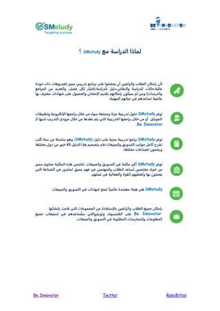 RamiBittarTwitterBe Innovator
‫مم‬ ‫الدراسة‬ ‫ا‬ ‫لما‬SMstudy‫؟‬
‫جودة‬ ‫ات‬ ‫ات‬ ‫(فيديو‬ ‫مميز‬ ‫تدريبي‬ ‫برنامج‬ ‫على‬ ‫ييصلوا‬ ‫أن‬ ‫والراغبين‬ ‫ب‬ ‫الط‬ ‫بإمكان‬ ‫ن‬
‫للدراسة‬ ‫ت‬ ‫حا‬ ‫عالية‬‫اش‬ ‫والن‬‫للدراسة‬ ‫دليل‬‫فصل‬ ‫لكل‬ ‫يختبار‬‫المراجم‬ ‫من‬ ‫والعديد‬
‫بها‬ ‫معترف‬ ‫شهادات‬ ‫على‬ ‫واليصو‬ ‫إمتيان‬ ‫ا‬ ‫ديم‬ ‫ت‬ ‫بإمكانهم‬ ‫سيكون‬ ‫ثم‬ ‫ومن‬ )‫والدرسات‬
.‫المهنية‬ ‫حياتهم‬ ‫في‬ ‫م‬ ‫تساعد‬ ‫عالمية‬
‫توفر‬SMstudy‫ات‬ ‫وتطبي‬ ‫إلكترونية‬ ‫ا‬ ‫برامجها‬ ‫خ‬ ‫من‬ ‫سواء‬ ‫وممتعة‬ ‫مرنة‬ ‫تدريبية‬ ‫حلو‬
‫كـ‬ ‫لديها‬ ‫التدري‬ ‫مزودي‬ ‫خ‬ ‫من‬ ‫ا‬ ‫د‬ ‫ع‬ ‫يتم‬ ‫التي‬ ‫التدريبية‬ ‫برامجها‬ ‫خ‬ ‫من‬ ‫أو‬ ‫الموبايل‬
Be Innovator.
‫توفر‬SMstudy‫دليل‬ ‫على‬ ‫مبنية‬ ‫تدريبية‬ ‫برامج‬(SMstudy)‫ستة‬ ‫من‬ ‫سلسلة‬ ‫و‬ ‫و‬‫ًت‬‫ك‬
‫الدليل‬ ‫ذا‬ ‫بتصميم‬ ‫والمبيعات.قام‬ ‫التسويق‬ ‫جوان‬ ‫كامل‬ ‫تشرح‬54‫مختلفة‬ ‫دو‬ ‫من‬ ‫خبير‬
.‫مختلفة‬ ‫لصناعات‬ ‫وينتمون‬
‫توفر‬SMstudy‫مكتبة‬ ‫أكبر‬‫مميز‬ ‫ميتوى‬ ‫المكتبة‬ ‫ذ‬ ‫.تتضمن‬ ‫والمبيعات‬ ‫التسويق‬ ‫في‬
‫عميق‬ ‫فهم‬ ‫في‬ ‫والمهتمين‬ ‫ب‬ ‫الط‬ ‫ساعد‬ُ‫ت‬ ‫مختصين‬ ‫خبراء‬ ‫من‬‫التي‬ ‫الصناعة‬ ‫في‬ ‫لمايدور‬
.‫عملهم‬ ‫في‬ ‫والفعالية‬ ‫وة‬ ‫ال‬ ‫عطيهم‬ُ‫ت‬‫و‬ ‫بها‬ ‫يعملون‬
SMstudyً‫ا‬‫عالمي‬ ‫معتمدة‬ ‫يئة‬ ‫ي‬‫والمبيعات‬ ‫التسويق‬ ‫في‬ ‫شهادات‬ ‫لمنح‬
‫ها‬ ‫بإنشا‬ ‫قامت‬ ‫التي‬ ‫المجموعات‬ ‫من‬ ‫إستفادة‬ ‫با‬ ‫والراغبين‬ ‫ب‬ ‫الط‬ ‫جميم‬ ‫بإمكان‬
Be Innovator‫على‬‫جميم‬ ‫يستيعاب‬ ‫في‬ ‫م‬ ‫ساعد‬ُ‫ست‬ ‫وتويتروالتي‬ ‫الفايسبوك‬
.‫والمبيعات‬ ‫التسويق‬ ‫في‬ ‫المطلوبة‬ ‫والممارسات‬ ‫المعلومات‬
 