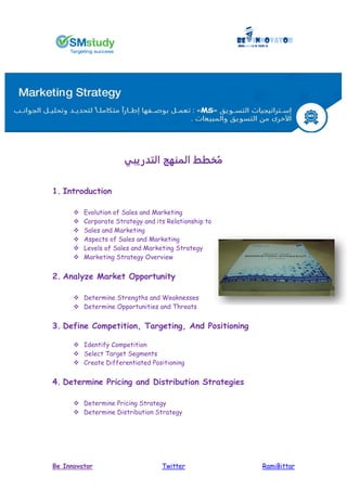 RamiBittarTwitterBe Innovator
‫التدريبي‬ ‫المنهج‬ ‫خطط‬ُ‫م‬
1. Introduction
 Evolution of Sales and Marketing
 Corporate Strategy and its Relationship to
 Sales and Marketing
 Aspects of Sales and Marketing
 Levels of Sales and Marketing Strategy
 Marketing Strategy Overview
2. Analyze Market Opportunity
 Determine Strengths and Weaknesses
 Determine Opportunities and Threats
3. Define Competition, Targeting, And Positioning
 Identify Competition
 Select Target Segments
 Create Differentiated Positioning
4. Determine Pricing and Distribution Strategies
 Determine Pricing Strategy
 Determine Distribution Strategy
 