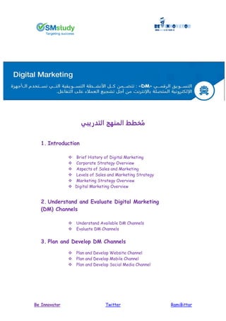 RamiBittarTwitterBe Innovator
‫التدريبي‬ ‫المنهج‬ ‫خطط‬ُ‫م‬
1. Introduction
 Brief History of Digital Marketing
 Corporate Strategy Overview
 Aspects of Sales and Marketing
 Levels of Sales and Marketing Strategy
 Marketing Strategy Overview
 Digital Marketing Overview
2. Understand and Evaluate Digital Marketing
(DM) Channels
 Understand Available DM Channels
 Evaluate DM Channels
3. Plan and Develop DM Channels
 Plan and Develop Website Channel
 Plan and Develop Mobile Channel
 Plan and Develop Social Media Channel
 
