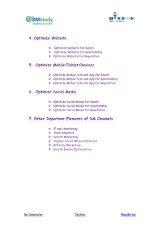 RamiBittarTwitterBe Innovator
4. Optimize Website
 Optimize Website for Reach
 Optimize Website for Relationship
 Optimize Website for Reputation
5. Optimize Mobile/Tablet/Devices
 Optimize Mobile Site and App for Reach
 Optimize Mobile Site and App for Relationship
 Optimize Mobile Site and App for Reputation
6. Optimize Social Media
 Optimize Social Media for Reach
 Optimize Social Media for Relationship
 Optimize Social Media for Reputation
7. Other Important Elements of DM Channels
 E-mail Marketing
 Web Analytics
 Search Marketing
 Popular Social Media Platforms
 Affiliate Marketing
 Search Engine Optimization
 