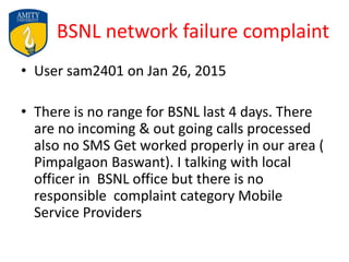 BSNL network failure complaint
• User sam2401 on Jan 26, 2015
• There is no range for BSNL last 4 days. There
are no incoming & out going calls processed
also no SMS Get worked properly in our area (
Pimpalgaon Baswant). I talking with local
officer in BSNL office but there is no
responsible complaint category Mobile
Service Providers
 