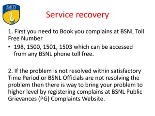 Service recovery
1. First you need to Book you complains at BSNL Toll
Free Number
• 198, 1500, 1501, 1503 which can be accessed
from any BSNL phone toll free.
2. If the problem is not resolved within satisfactory
Time Period or BSNL Officials are not resolving the
problem then there is way to bring your problem to
higher level by registering complains at BSNL Public
Grievances (PG) Complaints Website.
 