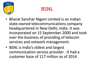 BSNL
• Bharat Sanchar Nigam Limited is an Indian
state-owned telecommunications company
headquartered in New Delhi, India. It was
incorporated on 15 September 2000 and took
over the business of providing of telecom
services and network management.
• BSNL is India's oldest and largest
communication service provider . It had a
customer base of 117 million as of 2014.
 