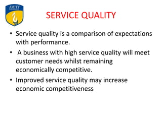 SERVICE QUALITY
• Service quality is a comparison of expectations
with performance.
• A business with high service quality will meet
customer needs whilst remaining
economically competitive.
• Improved service quality may increase
economic competitiveness
 