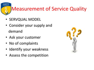 Measurement of Service Quality
• SERVQUAL MODEL
• Consider your supply and
demand
• Ask your customer
• No of complaints
• Identify your weakness
• Assess the competition
 