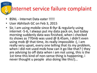Internet service failure complaint
• BSNL - Internet Data eater !!!!!
• User Abhilash GC on Feb 3, 2015
• Sir, I am using mobile since 8-9yr & regularly using
internet -5-6, I always put my data pack on, but today
morning suddenly data was finished, when i checked
its shows as 770mb was used @ 8.45am, i didn't even
using mob @ that time, its really impossible :(, i am
really very upset, every one telling that its my problem,
when i did not used mob how can it go like that? ( they
are advising to off data when i am not using, this is the
1st time this kind of non-sense thing is happening, i
never thought u people also doing like this!)...
 