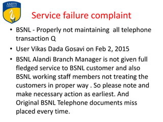 Service failure complaint
• BSNL - Properly not maintaining all telephone
transaction Q
• User Vikas Dada Gosavi on Feb 2, 2015
• BSNL Alandi Branch Manager is not given full
fledged service to BSNL customer and also
BSNL working staff members not treating the
customers in proper way . So please note and
make necessary action as earliest. And
Original BSNL Telephone documents miss
placed every time.
 
