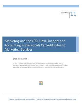                                                                     Summer	
  
                                                                                                                                         11	
  
                                                                                                                                         08


Marketing	
  and	
  the	
  CFO:	
  How	
  Financial	
  and	
  
Accounting	
  Professionals	
  Can	
  Add	
  Value	
  to	
  	
  	
  	
  	
  	
  	
  	
  
Marketing	
  	
  Services	
  

              Don	
  Metznik	
  
              	
  
              In	
  this	
  7-­‐page	
  article,	
  financial	
  and	
  accounting	
  professionals	
  will	
  learn	
  how	
  to	
  
              increase	
  their	
  overall	
  contribution	
  to	
  a	
  company’s	
  success	
  by	
  sharing	
  numerical	
  and	
  
              analytical	
  techniques,	
  skills,	
  and	
  disciplines	
  with	
  their	
  marketing	
  counterparts.	
  	
  
              	
  
              	
  
              	
  




                                                                              	
  




     Creative	
  Logic	
  Marketing	
  |	
  Copyright	
  2011	
  Donald	
  A.	
  Metznik	
  |	
  Small	
  Business	
  Advisory	
  |	
  metznik.com	
  
 