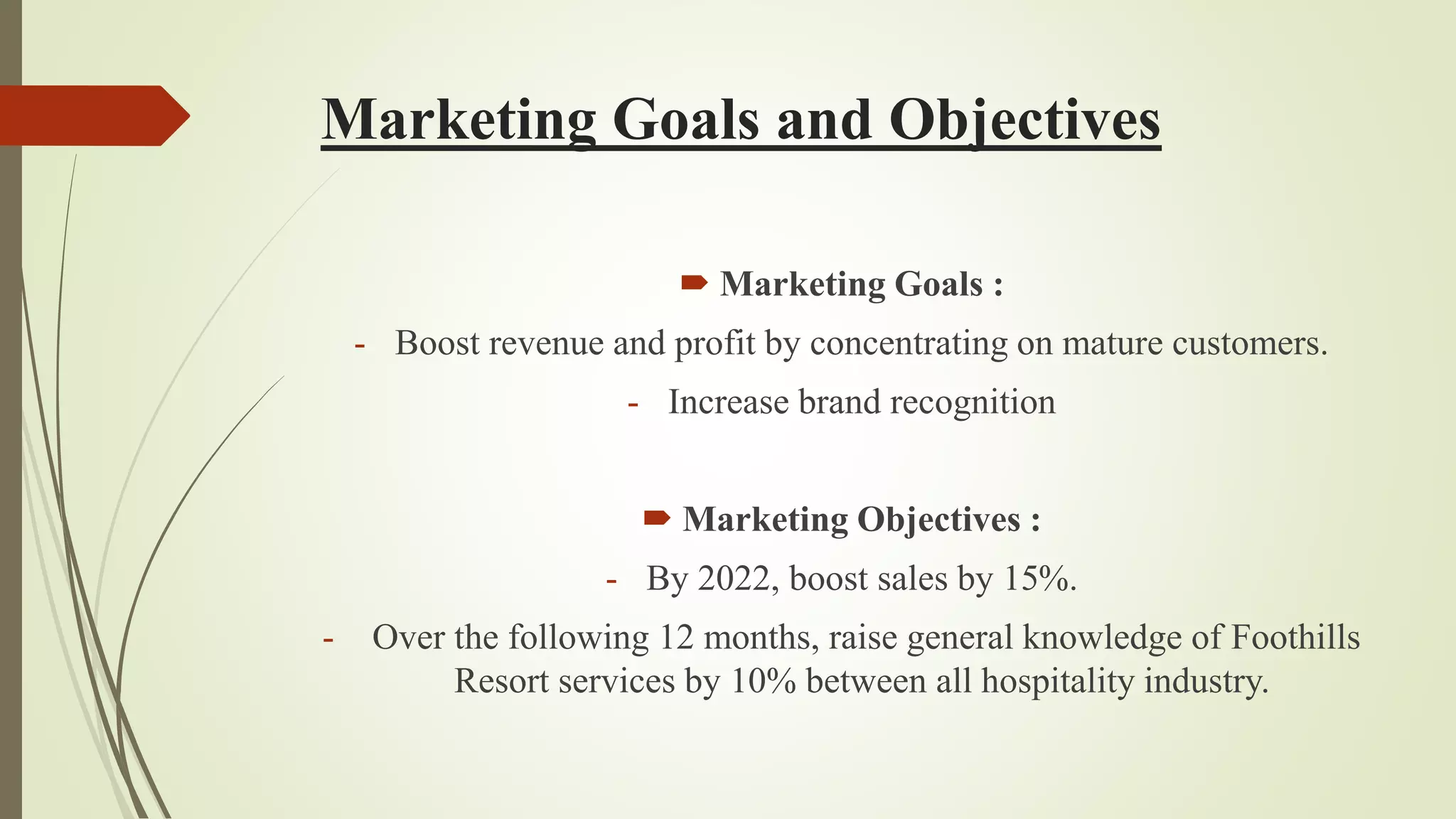 Marketing Goals and Objectives
 Marketing Goals :
- Boost revenue and profit by concentrating on mature customers.
- Increase brand recognition
 Marketing Objectives :
- By 2022, boost sales by 15%.
- Over the following 12 months, raise general knowledge of Foothills
Resort services by 10% between all hospitality industry.
 