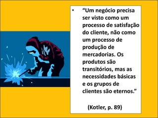 • “Um negócio precisa
ser visto como um
processo de satisfação
do cliente, não como
um processo de
produção de
mercadorias. Os
produtos são
transitórios, mas as
necessidades básicas
e os grupos de
clientes são eternos.”
(Kotler, p. 89)
 