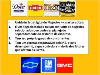 • Unidade Estratégica de Negócios – características:
1. É um negócio isolado ou um conjunto de negócios
relacionados que pode ser planejado
separadamente do restante da empresa.
2. Tem seu próprio grupo de concorrentes.
3. Tem um gerente responsável pelo P.E. e pelo
desempenho, e que controla a maioria dos fatores
que afetam os lucros.
 
