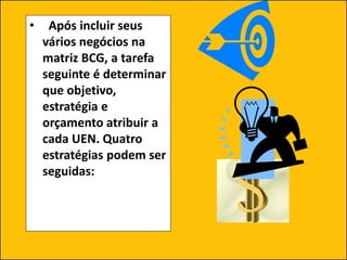 • Após incluir seus
vários negócios na
matriz BCG, a tarefa
seguinte é determinar
que objetivo,
estratégia e
orçamento atribuir a
cada UEN. Quatro
estratégias podem ser
seguidas:
 
