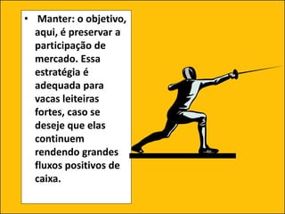 • Manter: o objetivo,
aqui, é preservar a
participação de
mercado. Essa
estratégia é
adequada para
vacas leiteiras
fortes, caso se
deseje que elas
continuem
rendendo grandes
fluxos positivos de
caixa.
 