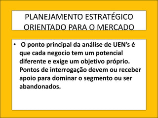 PLANEJAMENTO ESTRATÉGICO
ORIENTADO PARA O MERCADO
• O ponto principal da análise de UEN’s é
que cada negocio tem um potencial
diferente e exige um objetivo próprio.
Pontos de interrogação devem ou receber
apoio para dominar o segmento ou ser
abandonados.
 