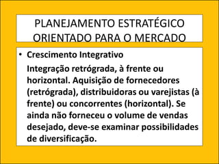 PLANEJAMENTO ESTRATÉGICO
ORIENTADO PARA O MERCADO
• Crescimento Integrativo
Integração retrógrada, à frente ou
horizontal. Aquisição de fornecedores
(retrógrada), distribuidoras ou varejistas (à
frente) ou concorrentes (horizontal). Se
ainda não forneceu o volume de vendas
desejado, deve-se examinar possibilidades
de diversificação.
 