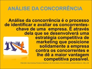 ANÁLISE DA CONCORRÊNCIA
Análise da concorrência é o processo
de identificar e avaliar os concorrentes-
chave de uma empresa. É através
dela que se desenvolverá uma
estratégia competitiva de
marketing que posicione
solidamente a empresa
contra os concorrentes e
lhe dê a maior vantagem
competitiva possível.
Philip Kotler e Gary Armstrong, Princípios de Marketing, 7a. Ed., Rio de Janeiro, LTC Livros Técnicos e Científicos Editora S.A., 1999, p. 409.
 