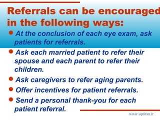 Referrals can be encouraged
in the following ways:
At the conclusion of each eye exam, ask
patients for referrals.
Ask each married patient to refer their
spouse and each parent to refer their
children.
Ask caregivers to refer aging parents.
Offer incentives for patient referrals.
Send a personal thank-you for each
patient referral.
www.optiran.ir
 
