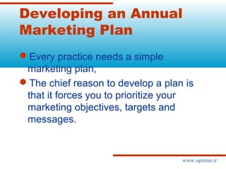 Developing an Annual
Marketing Plan
Every practice needs a simple
marketing plan,
The chief reason to develop a plan is
that it forces you to prioritize your
marketing objectives, targets and
messages.
www.optiran.ir
 