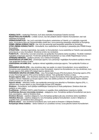 TERMINI

KONSULTATS – neatkarīgs Partneris, kurš sācis darboties Kompānijas Faberlic biznesā
REĢISTRĀCIJAS NUMURS – unikāls numurs, kas tiek piešķirts katram Faberlic Konsultantam, kad viņš
reģistrējas Kompānijā
DARBAUDZINĀTĀJS – tas, kurš uzaicinājis Konsultantu sadarboties ar Faberlic un ir palīdzējis organizēt
darbu. Konsultants kļūst par Darbaudzinātaju priekš tiem, kurus personīgi piesaistījis sadarbībai ar Kompāniju.
PIRMĀ LĪMEŅA KONSULTANTS – tas, kuru jūs personīgi esat piesaistījis sadarbībai ar Kompāniju
OTRĀ LĪMEŅA KONSULTANTS – Konsultants, kuru sadarbībai ar Kompāniju ir piesaistījis jūsu PIRMĀ līmeņa
Konsultants
STRUKTŪRA – biznesa organizācija, kas sastāv no Konsultantiem, kurus sadarbībai ar Faberlic esat piesaistījis
personīgi jūs un jūsu Konsultanti. Struktūras izmērs nav ierobežots.
PUNKTS (P) – mērvienība, kura tiek izmantota, lai aprēķinātu Konsultanta darba rezultātus. Tā atbilst noteiktam
iegādātās produkcijas apjomam. Punkti tiek aprēķināti Konsultantam uz viņa unikālo Reģistrācijas numuru.
APRĒĶINA MĒNESIS – aprēķina periods, kuru noteikusi Kompānija.
PERSONĪGAIS APJOMS (PA) - produkcijas apjoms, kuru personīgi ir iegādājies Konsultants aprēķina mēnesī.
Tiek aprēķināts Punktos un latos.
PĀRDOŠANU APJOMS (PA) – aprēķina mēnesī iegādātās produkcijas apjoms. Tiek aprēķināts Punktos un
latos.
PERSONĪGĀ GRUPA (PG) – jūsu struktūras daļa, kas sastāv no visiem Konsultantiem, kurus sadarbībai ar
Kompāniju esat piesaistījis jūs personīgi un jūsu Konsultanti, izņemot tos Konsultantus (un viņu struktūras), kuru
Grupas apjoms (GA) atbilst 23% lielajai Apjoma atlaidei (AA).
PERONĪGĀS GRUPAS APJOMS (PGA) – Jūsu Personīgās Grupas (PG) Konsultantu Personīgo apjomu (PA)
un jūsu Personīgā apjoma (PA) summa Aprēķina mēnesī. Tiek aprēķināts Punktos un latos.
Grupas apjoms (GA) - Jūsu Struktūras (ieskaitot 23% Grupas) Konsultantu Personīgo apjomu (PA) summa
Aprēķina mēnesī. Balstoties uz Grupas apjomu (GA), kas izteikts punktos (P), tiek noteikts Apjoma atlaides
(%AA) procents (no 3% līdz 23%).
Apjoma atlaide – atlīdzības izmērs, kas aprēķināts personīgi jums atkarībā no Pārdošanu Apjoma (PA), t.i.,
starpība starp Grupas atlaidi un jūsu Personīgās Grupas (PG) atlaidēm.
Direktors – Konsultants, kurš izpildījis kvalifikācijas nosacījumus šī titula piešķiršanai. Direktora tituls tiek
piešķirts uz vienu gadu.
Kvalifikācija – KONSULTANTA veiktā Direktora un augstāku titulu piešķiršanas nosacījumu izpilde.
Kvalifikācijas Bonuss (vienreizēja izmaksa) – atalgojums, kuru Kompānija aprēķina Konsultantam par jaunu
titulu sasniegšanu, sākot ar Direktora titulu.
Direktora Bonuss – papildus atalgojums, kuru Kompānija aprēķina pēc jūsu struktūras darba rezultātiem.
Attīstības Bonuss – papildus atalgojums, kuru Kompānija aprēķina Konsultantiem, kuriem ir Briljanta un
augstāks tituls, par Direktora titulu pieaugumu.
Briljanta atzars – Jūsu struktūras konsultanta zars, kurā vienā no līmeņiem ir Briljanta Direktors.
Kompānijas ētikas kodekss – darba noteikumi un uzvedības normas, kuras jāievēro katram Konsultantam.




                                                                                                                16
 