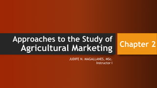 Approaches to the Study of
Agricultural Marketing
JUDIFE N. MAGALLANES, MSc.
Instructor I
Chapter 2
 