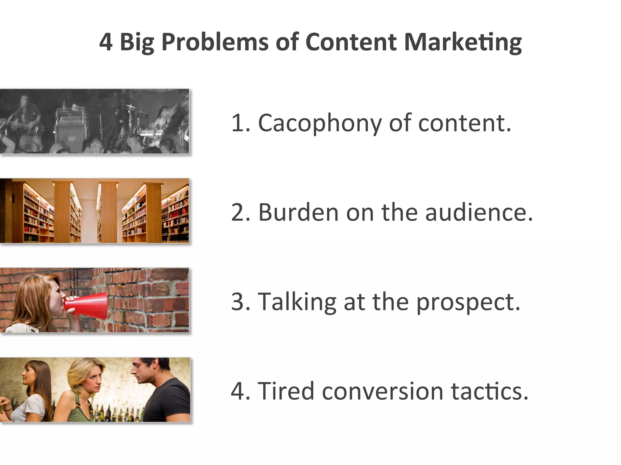 1.	
  Cacophony	
  of	
  content.	
  
4.	
  Tired	
  conversion	
  tac5cs.	
  
3.	
  Talking	
  at	
  the	
  prospect.	
  
2.	
  Burden	
  on	
  the	
  audience.	
  
4	
  Big	
  Problems	
  of	
  Content	
  Marke1ng	
  
 