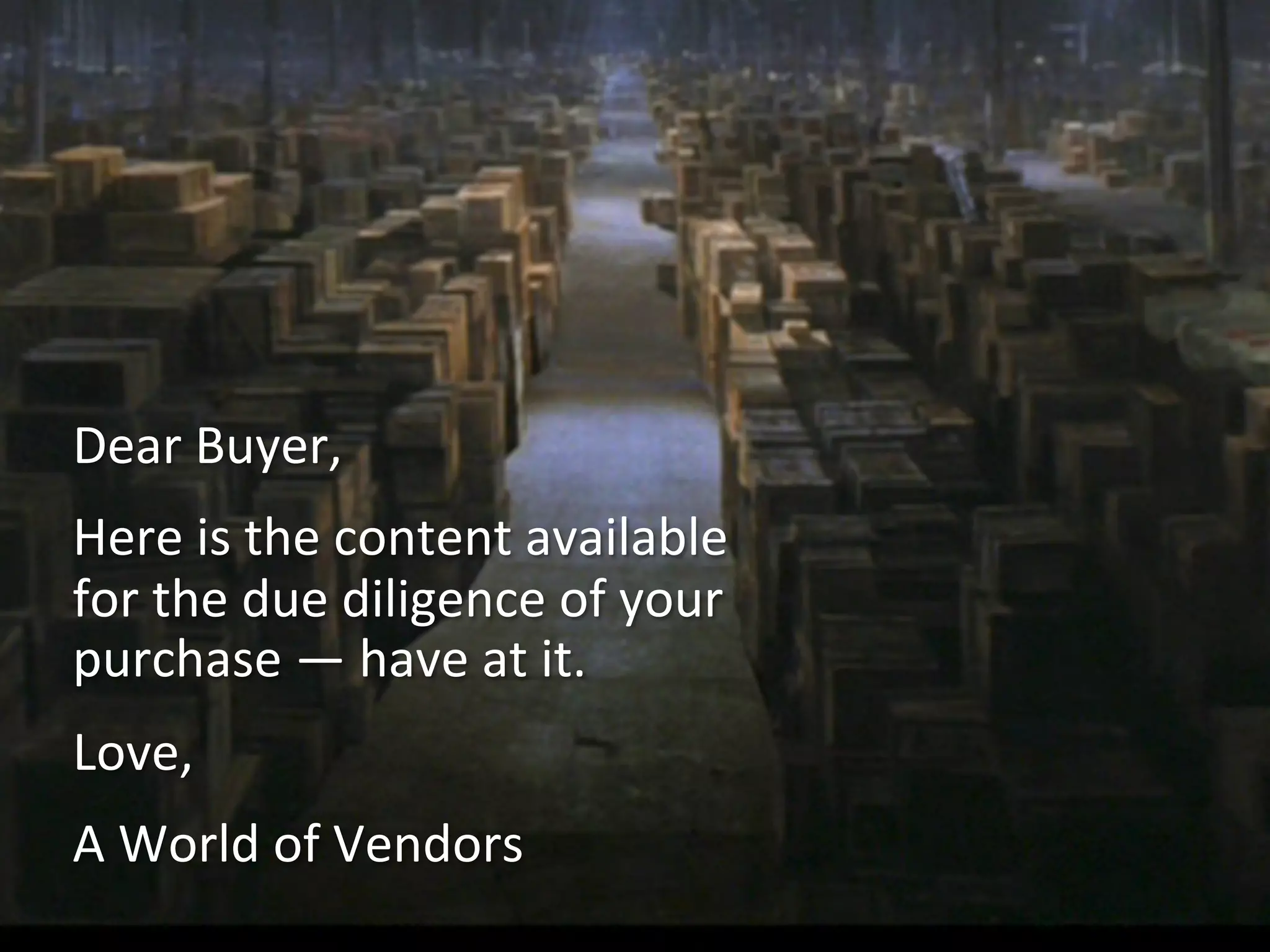 Dear	
  Buyer,	
  
Here	
  is	
  the	
  content	
  available	
  
for	
  the	
  due	
  diligence	
  of	
  your	
  
purchase	
  —	
  have	
  at	
  it.	
  
Love,	
  
A	
  World	
  of	
  Vendors	
  
 