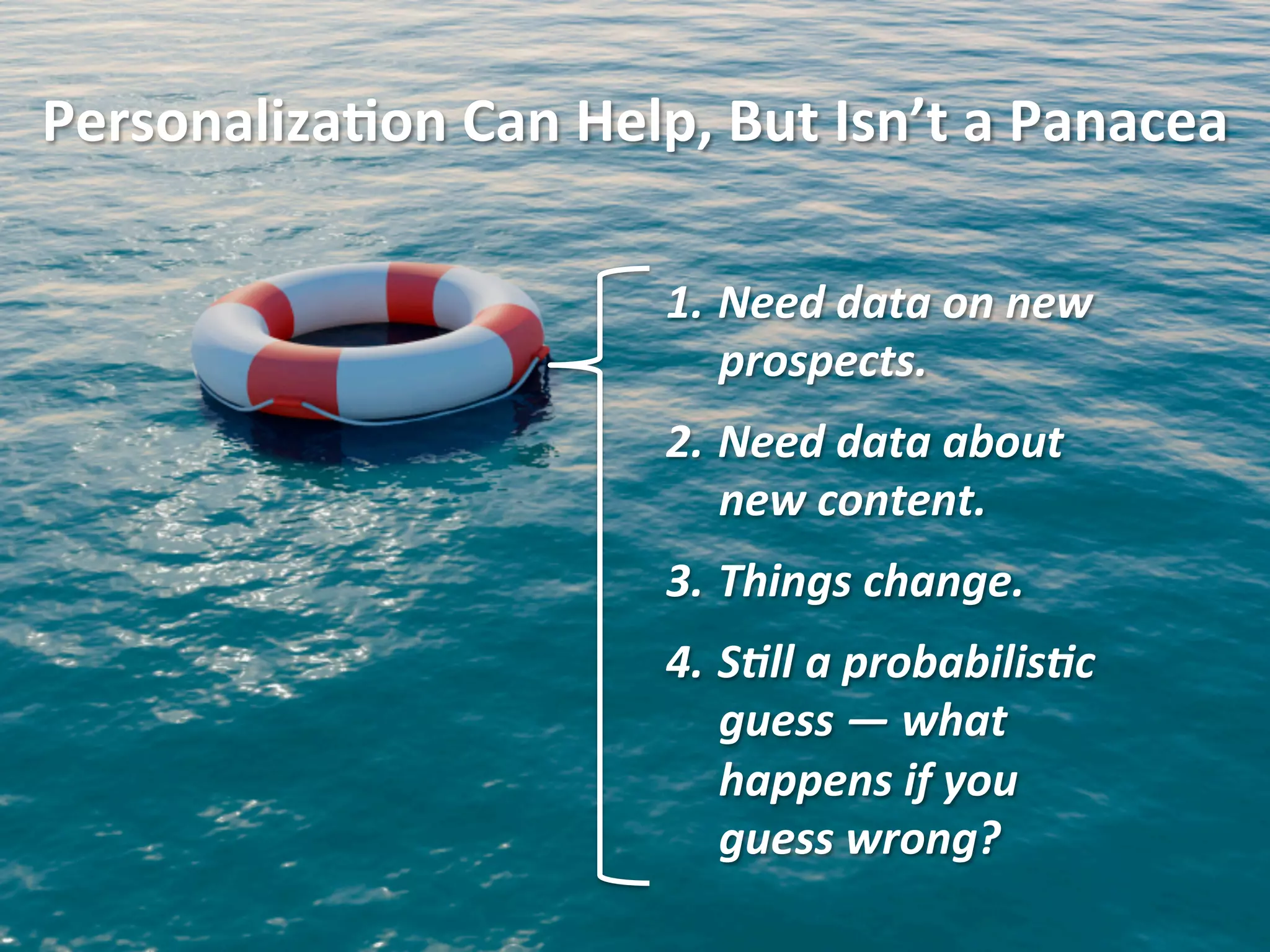 1.  Need	
  data	
  on	
  new	
  
prospects.	
  
2.  Need	
  data	
  about	
  
new	
  content.	
  
3.  Things	
  change.	
  
4.  S4ll	
  a	
  probabilis4c	
  
guess	
  —	
  what	
  
happens	
  if	
  you	
  
guess	
  wrong?	
  
Personaliza1on	
  Can	
  Help,	
  But	
  Isn’t	
  a	
  Panacea	
  
 