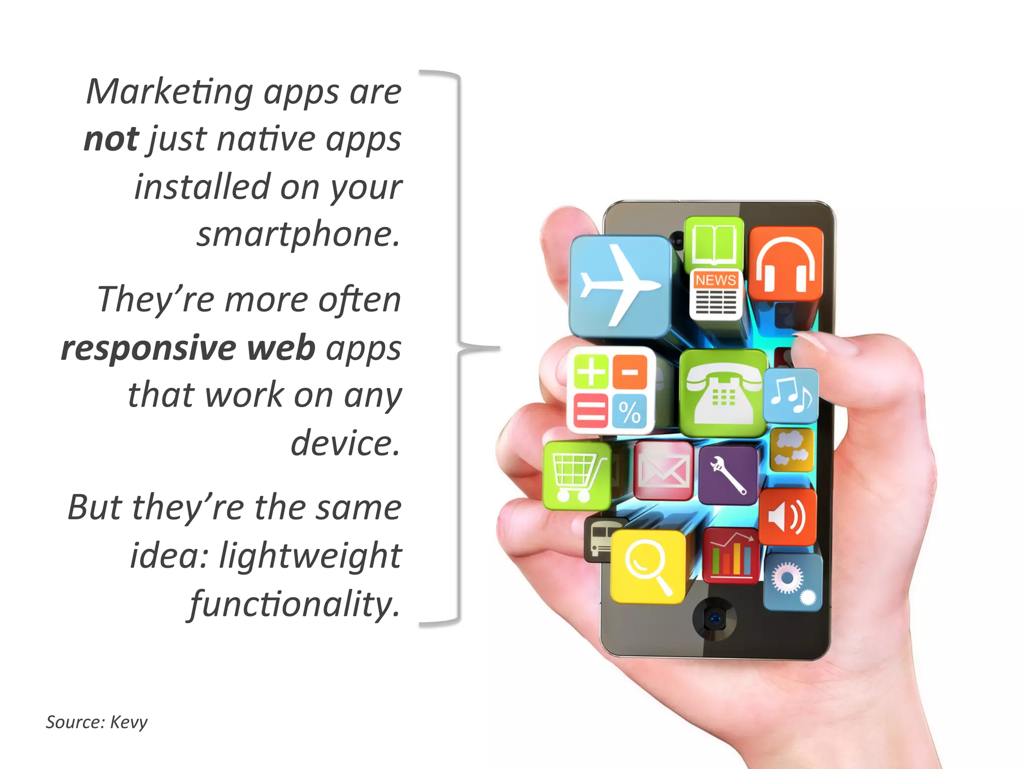 Source:	
  Kevy	
  
Marke0ng	
  apps	
  are	
  
not	
  just	
  na0ve	
  apps	
  
installed	
  on	
  your	
  
smartphone.	
  
They’re	
  more	
  oVen	
  
responsive	
  web	
  apps	
  
that	
  work	
  on	
  any	
  
device.	
  
But	
  they’re	
  the	
  same	
  
idea:	
  lightweight	
  
func0onality.	
  
 