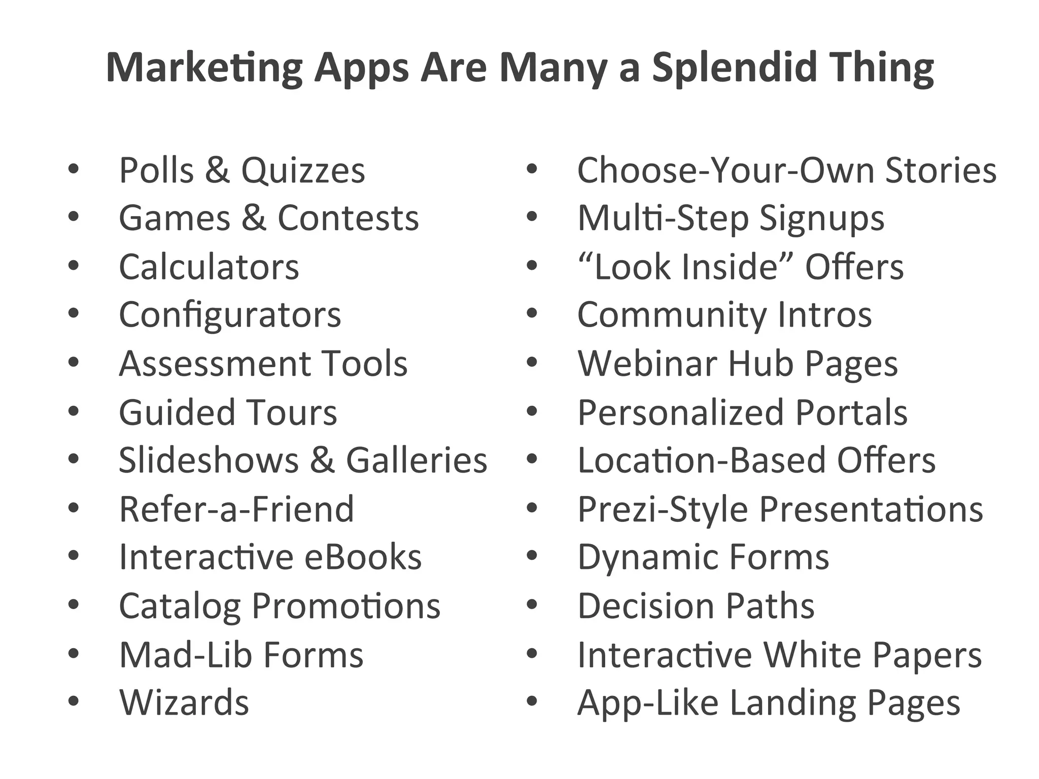 •  Polls	
  &	
  Quizzes	
  
•  Games	
  &	
  Contests	
  
•  Calculators	
  
•  Conﬁgurators	
  
•  Assessment	
  Tools	
  
•  Guided	
  Tours	
  
•  Slideshows	
  &	
  Galleries	
  
•  Refer-­‐a-­‐Friend	
  
•  Interac5ve	
  eBooks	
  
•  Catalog	
  Promo5ons	
  
•  Mad-­‐Lib	
  Forms	
  
•  Wizards	
  
•  Choose-­‐Your-­‐Own	
  Stories	
  
•  Mul5-­‐Step	
  Signups	
  
•  “Look	
  Inside”	
  Oﬀers	
  
•  Community	
  Intros	
  
•  Webinar	
  Hub	
  Pages	
  
•  Personalized	
  Portals	
  
•  Loca5on-­‐Based	
  Oﬀers	
  
•  Prezi-­‐Style	
  Presenta5ons	
  
•  Dynamic	
  Forms	
  
•  Decision	
  Paths	
  
•  Interac5ve	
  White	
  Papers	
  
•  App-­‐Like	
  Landing	
  Pages	
  
Marke1ng	
  Apps	
  Are	
  Many	
  a	
  Splendid	
  Thing	
  
 