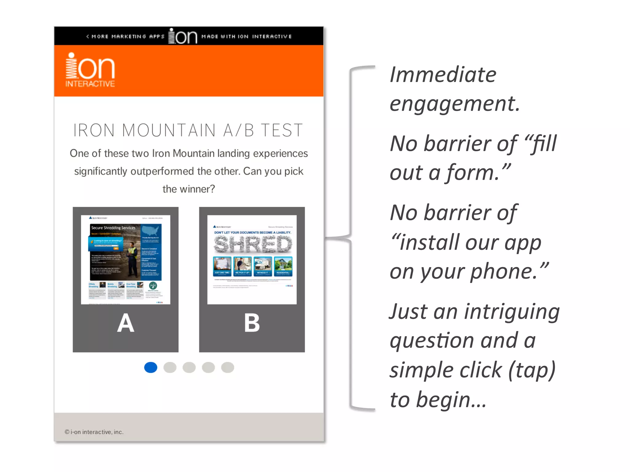 Immediate	
  
engagement.	
  
No	
  barrier	
  of	
  “ﬁll	
  
out	
  a	
  form.”	
  
No	
  barrier	
  of	
  
“install	
  our	
  app	
  
on	
  your	
  phone.”	
  
Just	
  an	
  intriguing	
  
ques0on	
  and	
  a	
  
simple	
  click	
  (tap)	
  
to	
  begin…	
  
 