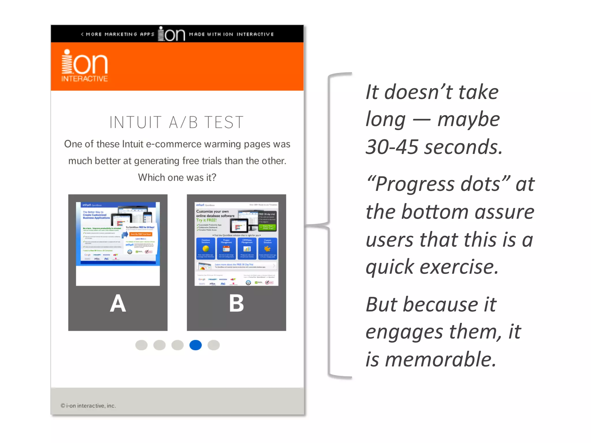 It	
  doesn’t	
  take	
  
long	
  —	
  maybe	
  
30-­‐45	
  seconds.	
  
“Progress	
  dots”	
  at	
  
the	
  bogom	
  assure	
  
users	
  that	
  this	
  is	
  a	
  
quick	
  exercise.	
  
But	
  because	
  it	
  
engages	
  them,	
  it	
  
is	
  memorable.	
  
 