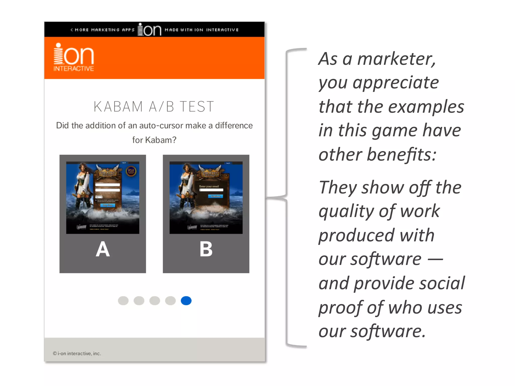 As	
  a	
  marketer,	
  
you	
  appreciate	
  
that	
  the	
  examples	
  
in	
  this	
  game	
  have	
  
other	
  beneﬁts:	
  
They	
  show	
  oﬀ	
  the	
  
quality	
  of	
  work	
  
produced	
  with	
  
our	
  soVware	
  —	
  
and	
  provide	
  social	
  
proof	
  of	
  who	
  uses	
  
our	
  soVware.	
  
 