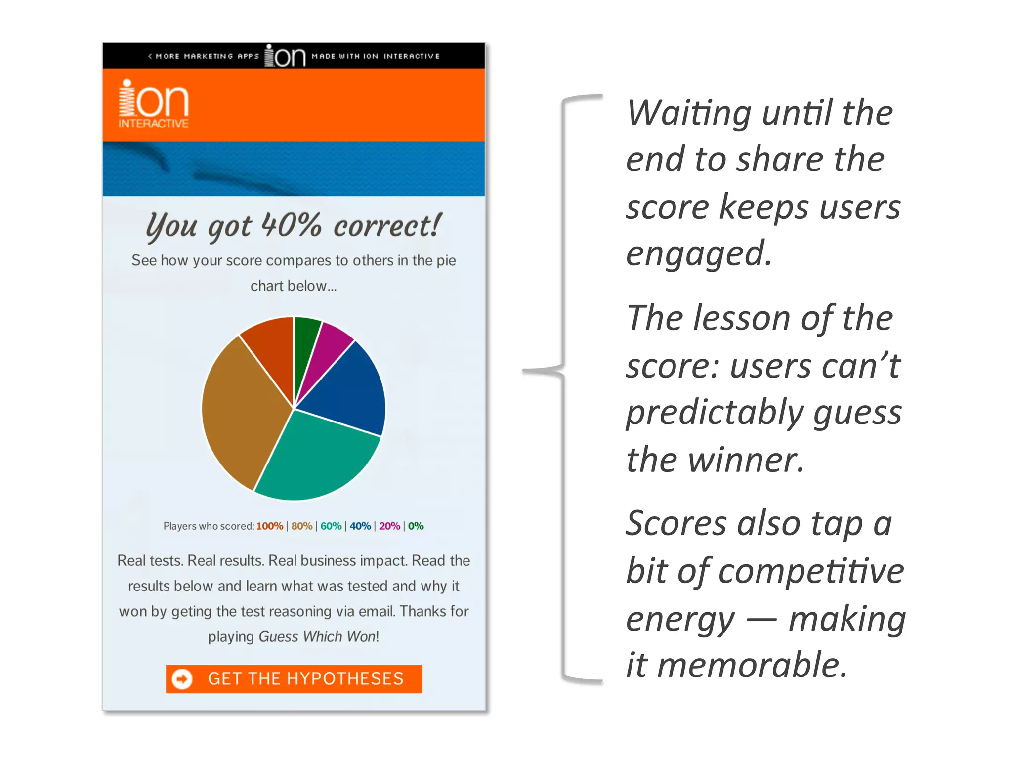 Wai0ng	
  un0l	
  the	
  
end	
  to	
  share	
  the	
  
score	
  keeps	
  users	
  
engaged.	
  
The	
  lesson	
  of	
  the	
  
score:	
  users	
  can’t	
  
predictably	
  guess	
  
the	
  winner.	
  
Scores	
  also	
  tap	
  a	
  
bit	
  of	
  compe00ve	
  
energy	
  —	
  making	
  
it	
  memorable.	
  
 