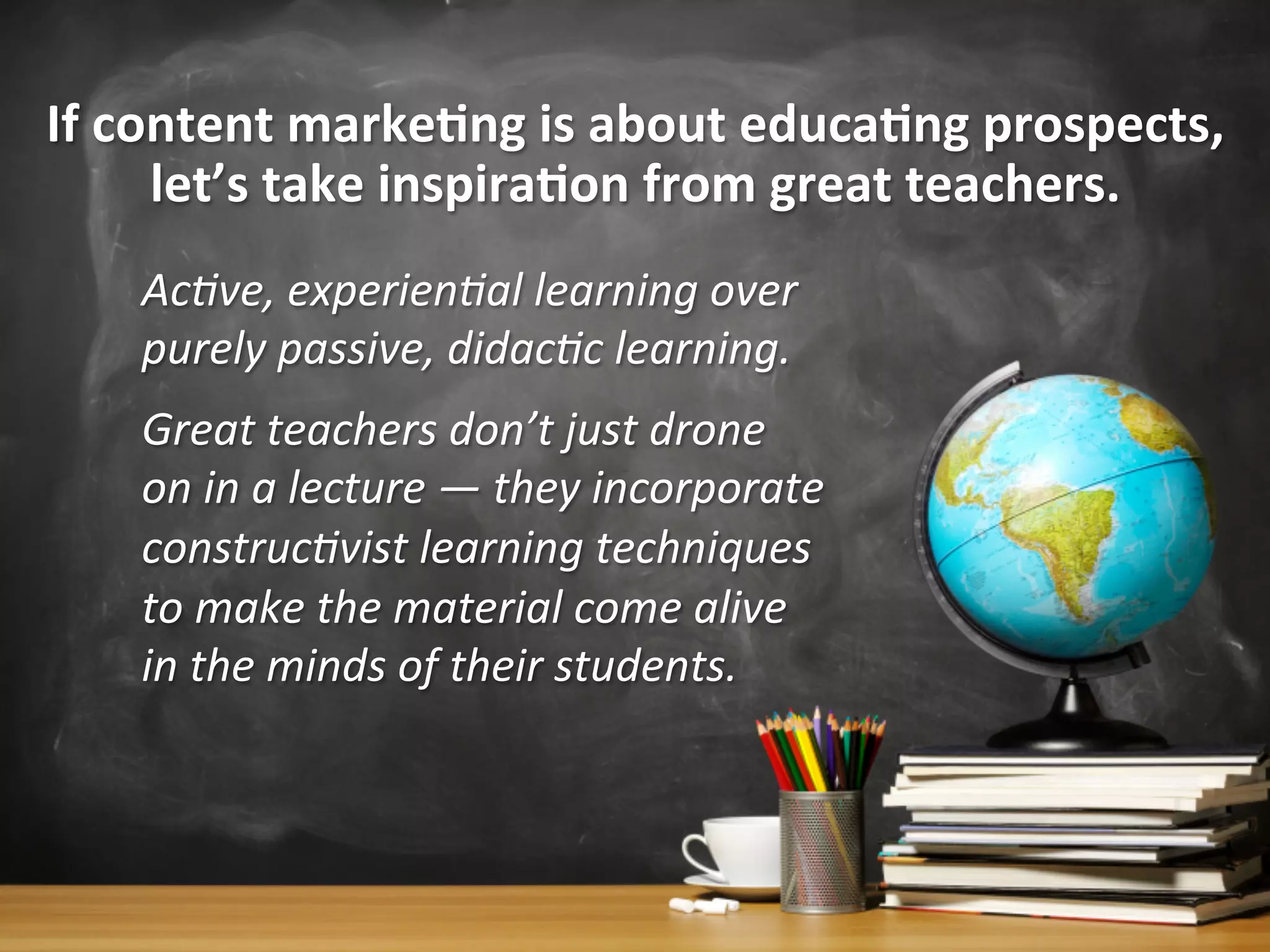 If	
  content	
  marke1ng	
  is	
  about	
  educa1ng	
  prospects,	
  
let’s	
  take	
  inspira1on	
  from	
  great	
  teachers.	
  
Ac0ve,	
  experien0al	
  learning	
  over	
  
purely	
  passive,	
  didac0c	
  learning.	
  
Great	
  teachers	
  don’t	
  just	
  drone	
  
on	
  in	
  a	
  lecture	
  —	
  they	
  incorporate	
  
construc0vist	
  learning	
  techniques	
  
to	
  make	
  the	
  material	
  come	
  alive	
  
in	
  the	
  minds	
  of	
  their	
  students.	
  
 