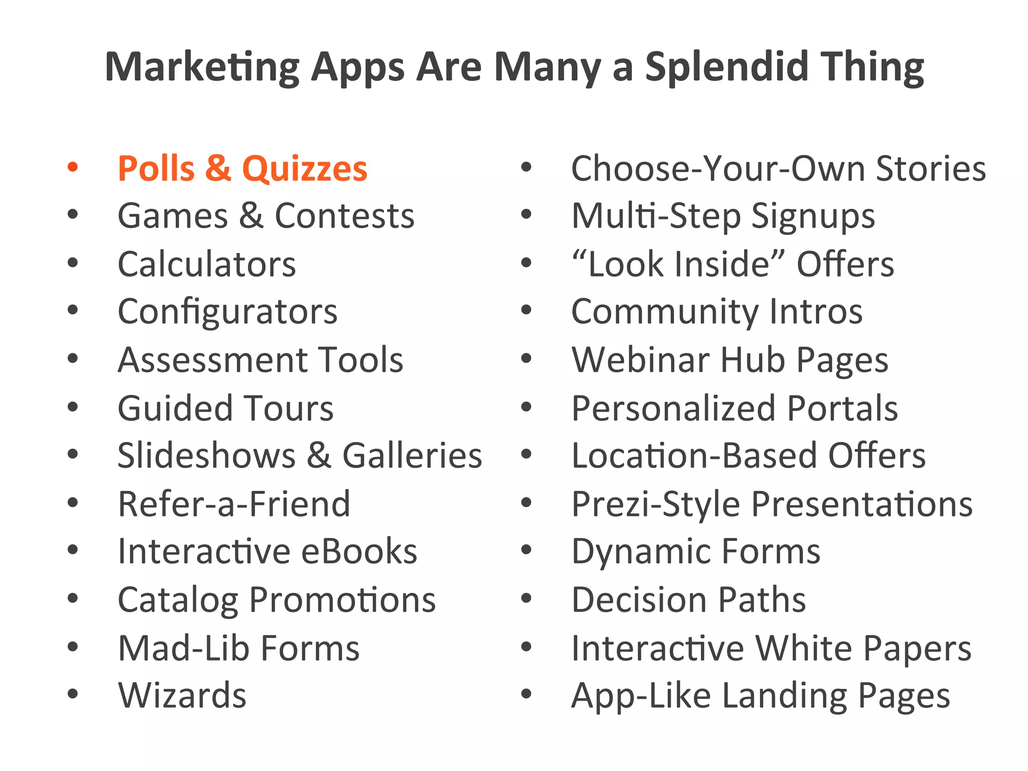 •  Polls	
  &	
  Quizzes	
  
•  Games	
  &	
  Contests	
  
•  Calculators	
  
•  Conﬁgurators	
  
•  Assessment	
  Tools	
  
•  Guided	
  Tours	
  
•  Slideshows	
  &	
  Galleries	
  
•  Refer-­‐a-­‐Friend	
  
•  Interac5ve	
  eBooks	
  
•  Catalog	
  Promo5ons	
  
•  Mad-­‐Lib	
  Forms	
  
•  Wizards	
  
•  Choose-­‐Your-­‐Own	
  Stories	
  
•  Mul5-­‐Step	
  Signups	
  
•  “Look	
  Inside”	
  Oﬀers	
  
•  Community	
  Intros	
  
•  Webinar	
  Hub	
  Pages	
  
•  Personalized	
  Portals	
  
•  Loca5on-­‐Based	
  Oﬀers	
  
•  Prezi-­‐Style	
  Presenta5ons	
  
•  Dynamic	
  Forms	
  
•  Decision	
  Paths	
  
•  Interac5ve	
  White	
  Papers	
  
•  App-­‐Like	
  Landing	
  Pages	
  
Marke1ng	
  Apps	
  Are	
  Many	
  a	
  Splendid	
  Thing	
  
 